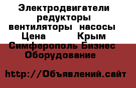 Электродвигатели, редукторы, вентиляторы, насосы › Цена ­ 123 - Крым, Симферополь Бизнес » Оборудование   